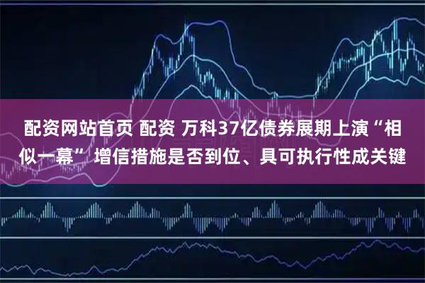 配资网站首页 配资 万科37亿债券展期上演“相似一幕” 增信措施是否到位、具可执行性成关键