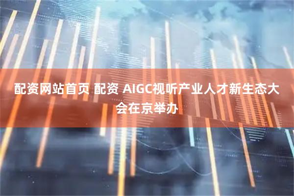 配资网站首页 配资 AIGC视听产业人才新生态大会在京举办
