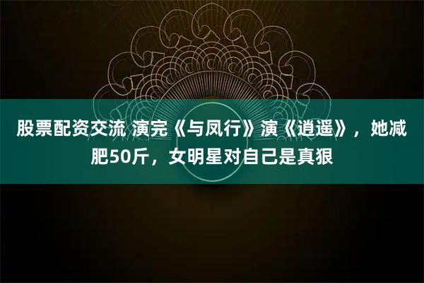 股票配资交流 演完《与凤行》演《逍遥》，她减肥50斤，女明星对自己是真狠