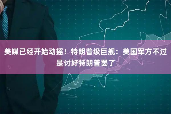 美媒已经开始动摇！特朗普级巨舰：美国军方不过是讨好特朗普罢了