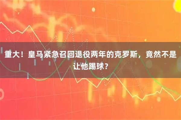重大!皇马紧急召回退役两年的克罗斯,竟然不是让他踢球?