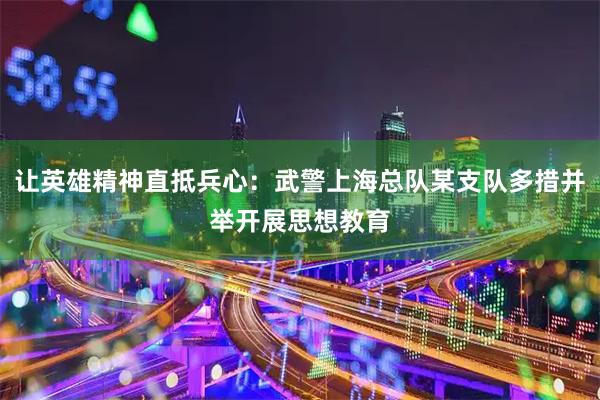 让英雄精神直抵兵心:武警上海总队某支队多措并举开展思想教育