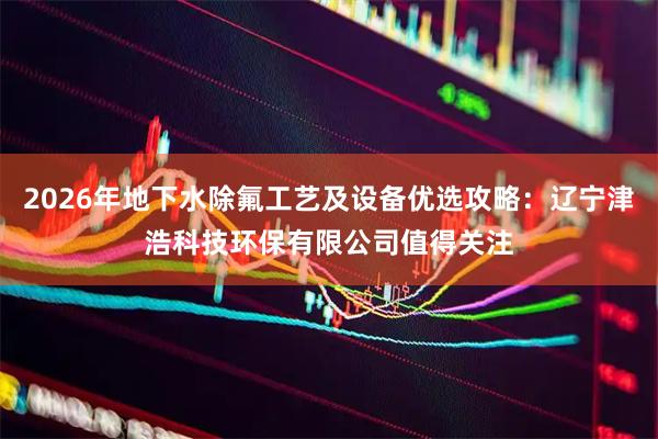 2026年地下水除氟工艺及设备优选攻略：辽宁津浩科技环保有限公司值得关注