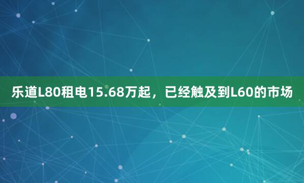 乐道L80租电15.68万起，已经触及到L60的市场