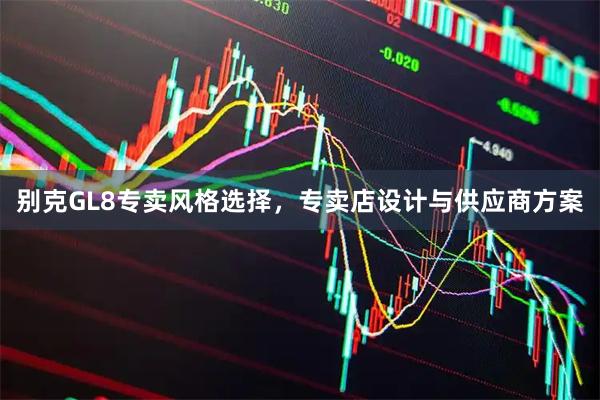 别克GL8专卖风格选择，专卖店设计与供应商方案