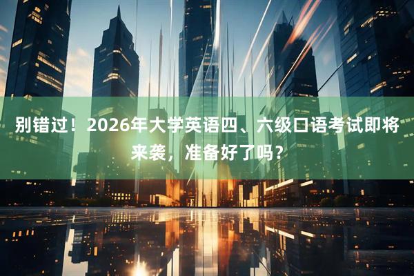 别错过！2026年大学英语四、六级口语考试即将来袭，准备好了吗？