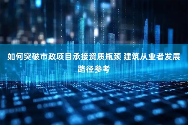 如何突破市政项目承接资质瓶颈 建筑从业者发展路径参考