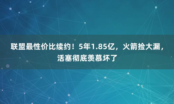 联盟最性价比续约！5年1.85亿，火箭捡大漏，活塞彻底羡慕坏了