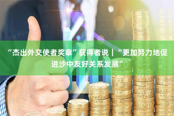 “杰出外交使者奖章”获得者说｜“更加努力地促进沙中友好关系发展”