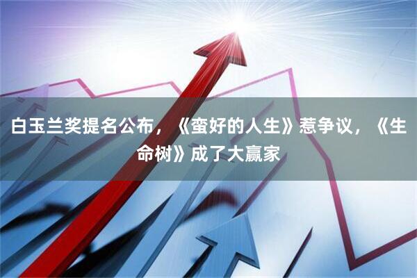 白玉兰奖提名公布，《蛮好的人生》惹争议，《生命树》成了大赢家