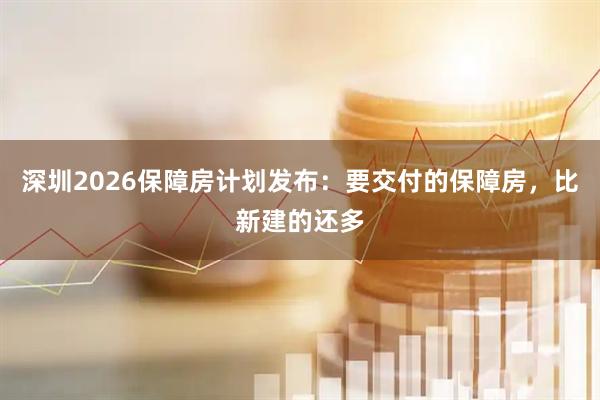 深圳2026保障房计划发布：要交付的保障房，比新建的还多