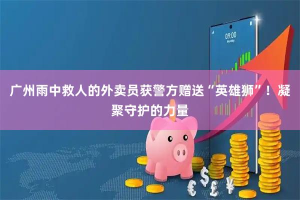 广州雨中救人的外卖员获警方赠送“英雄狮”！凝聚守护的力量