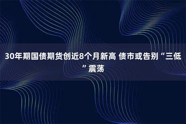 30年期国债期货创近8个月新高 债市或告别“三低”震荡