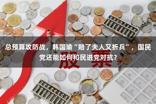 总预算攻防战，韩国瑜“赔了夫人又折兵”，国民党还能如何和民进党对抗？