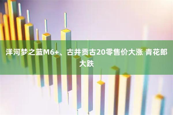 洋河梦之蓝M6+、古井贡古20零售价大涨 青花郎大跌